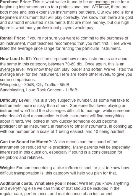 Purchase Price: This is what we’ve found to be an average price for a beginning instrument on up to a professional one. We know, there are both more and less expensive instruments out there. Our low end is for a beginners instrument that will play correctly. We know that there are gold and diamond encrusted instruments that are more money, but our high figure is what many professional players would pay.

Rental Price: If you’re not sure you want to commit to the purchase of an instrument, most teachers recommend that you rent first. Here we’ve listed the average price range for renting the particular instrument.
How Loud Is It?: You’ll be surprised how many instruments are about the same in this category, between 70-80 dbl. Once again, this is an average level. We know they can play louder and softer. We’ve listed the average level for the instrument. Here are some other levels, to give you some comparisons:
Whispering - 30dB, City Traffic - 85dB, 
Sandblasting, Loud Rock Concert - 115dB

Difficulty Level: This is a very subjective number, as some will take to instruments more quickly than others. Someone that loves playing an instrument won’t find the challenges difficult to manage, while someone who doesn’t feel a connection to their instrument will find everything about it hard. We looked at how quickly someone could become proficient on an instrument, in relation to other instruments, in coming up with our number on a scale of 1 being easiest, and 10 being hardest.

Can the Sound be Muted?: Which means can the sound of the instrument be reduced while practicing. Many parents will be especially interested in this question, especially if sound is a consideration for neighbors and relatives. 

Weight: For someone riding a bike to/from school, or just to know how difficult transportation is, this category will help you plan for that.

Additional costs, What else you’ll need: We’ll let you know anything and everything else we can think of that should be included in the regular care, performance, and maintenance of an instrument. 


